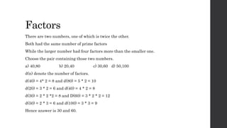 Factors
There are two numbers, one of which is twice the other.
Both had the same number of prime factors
While the larger number had four factors more than the smaller one.
Choose the pair containing those two numbers.
a) 40,80 b) 20,40 c) 30,60 d) 50,100
d(n) denote the number of factors.
d(40) = 4* 2 = 8 and d(80) = 5 * 2 = 10
d(20) = 3 * 2 = 6 and d(40) = 4 * 2 = 8
d(30) = 2 * 2 *2 = 8 and D(60) = 3 * 2 * 2 = 12
d(50) = 2 * 3 = 6 and d(100) = 3 * 3 = 9
Hence answer is 30 and 60.
 