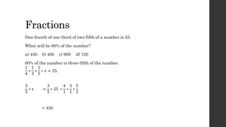 Fractions
One-fourth of one-third of two-fifth of a number is 25.
What will be 60% of the number?
a) 450 b) 400 c) 900 d) 720
60% of the number is three-fifth of the number.
1
4
∗
1
3
∗
2
5
∗ 𝑥 = 25.
3
5
∗ 𝑥 =
3
5
∗ 25 ∗
4
1
∗
3
1
∗
5
2
= 450
 