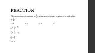 FRACTION
Which number when added to
5
4
gives the same result as when it is multiplied
by
5
4
?
a) 9 b) 7 c) 5 d) 3
x +
5
4 =
5x
4
5
4
=
5x
4
− x
5
4
=
x
4
X = 5.
 