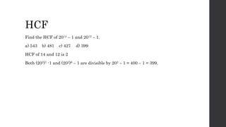 HCF
Find the HCF of 2014 – 1 and 2012 – 1.
a) 543 b) 481 c) 427 d) 399
HCF of 14 and 12 is 2
Both (202)7 -1 and (202)6 – 1 are divisible by 202 – 1 = 400 – 1 = 399.
 