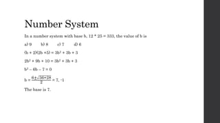 Number System
In a number system with base b, 12 * 25 = 333, the value of b is
a) 9 b) 8 c) 7 d) 6
(b + 2)(2b +5) = 3b2 + 3b + 3
2b2 + 9b + 10 = 3b2 + 3b + 3
b2 – 6b – 7 = 0
b =
6± 36+28
2
= 7, -1
The base is 7.
 