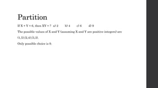 Partition
If X + Y = 6, then XY = ? a) 2 b) 4 c) 6 d) 9
The possible values of X and Y (assuming X and Y are positive integers) are
(1,5),(2,4),(3,3).
Only possible choice is 9.
 