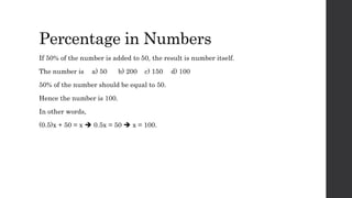 Percentage in Numbers
If 50% of the number is added to 50, the result is number itself.
The number is a) 50 b) 200 c) 150 d) 100
50% of the number should be equal to 50.
Hence the number is 100.
In other words,
(0.5)x + 50 = x  0.5x = 50  x = 100.
 