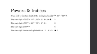 Powers & Indices
What will be the last digit of the multiplication 2222 * 3333 * 4444 ?
The unit digit of 2222 = 2220 * 222 = 6 * 4 = 24  4
The unit digit of 3333 = 3332 * 331 = 1 * 3 = 3
The unit digit of 4444 = 6
The unit digit in the multiplication= 4 * 3 * 6 = 72  2
 