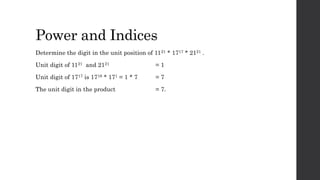 Power and Indices
Determine the digit in the unit position of 1121 * 1717 * 2121 .
Unit digit of 1121 and 2121 = 1
Unit digit of 1717 is 1716 * 171 = 1 * 7 = 7
The unit digit in the product = 7.
 