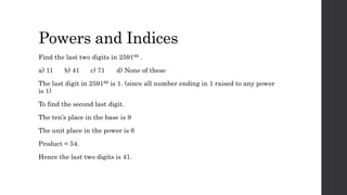 Powers and Indices
Find the last two digits in 259166 .
a) 11 b) 41 c) 71 d) None of these
The last digit in 259166 is 1. (since all number ending in 1 raised to any power
is 1)
To find the second last digit.
The ten’s place in the base is 9
The unit place in the power is 6
Product = 54.
Hence the last two digits is 41.
 