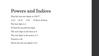 Powers and Indices
Find the last two digits in 476125.
a) 21 b) 41 c) 81 d) None of these.
The last digit is 1.
To find the second last digit,
The ten’s digit in the base is 6
The unit digit in the power is 5
Product is 30.
Hence the last two digits is 01.
 