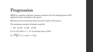 Progression
ABCD is a popular software company and hence for the hiring process 2557
applicants were standing in the queue.
Between every two females there were five males in the queue.
The maximum number of females could be
a) 427 b) 426 c) 408 d) 407
It is in A.P with a = 1 , d = 6 and last term is 2557.
N =
2557 −1
6
+ 1 = 426 + 1 = 427.
 
