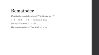 Remainder
What is the remainder when 2256 is divided by 17?
a) 1 b) 2 c) 5 d) None of these
2256 = 24*64 = 1664 = (17 – 1)64.
The remainder is (-1). That is 17 – 1 = 16.
 