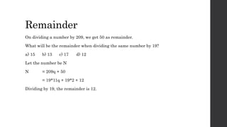 Remainder
On dividing a number by 209, we get 50 as remainder.
What will be the remainder when dividing the same number by 19?
a) 15 b) 13 c) 17 d) 12
Let the number be N
N = 209q + 50
= 19*11q + 19*2 + 12
Dividing by 19, the remainder is 12.
 
