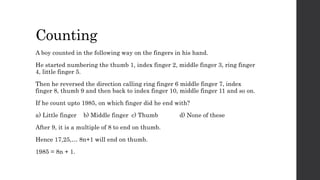 Counting
A boy counted in the following way on the fingers in his hand.
He started numbering the thumb 1, index finger 2, middle finger 3, ring finger
4, little finger 5.
Then he reversed the direction calling ring finger 6 middle finger 7, index
finger 8, thumb 9 and then back to index finger 10, middle finger 11 and so on.
If he count upto 1985, on which finger did he end with?
a) Little finger b) Middle finger c) Thumb d) None of these
After 9, it is a multiple of 8 to end on thumb.
Hence 17,25,… 8n+1 will end on thumb.
1985 = 8n + 1.
 