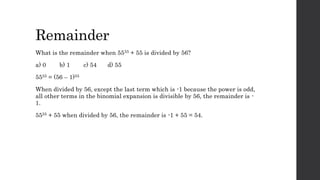 Remainder
What is the remainder when 5555 + 55 is divided by 56?
a) 0 b) 1 c) 54 d) 55
5555 = (56 – 1)55
When divided by 56, except the last term which is -1 because the power is odd,
all other terms in the binomial expansion is divisible by 56, the remainder is -
1.
5555 + 55 when divided by 56, the remainder is -1 + 55 = 54.
 