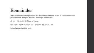 Remainder
Which of the following divides the difference between cubes of two consecutive
positive even integers without leaving a remainder?
a) 16 b) 8 c) 3 d) None of these.
(2n + 2)3 – (2n)3 = 23(n + 1)3 – 23(n)3 = 23[(n+1)3 – n3]
It is always divisible by 8
 