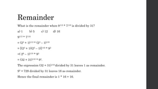 Remainder
What is the remainder when 9113 * 7110 is divided by 31?
a) 1 b) 5 c) 12 d) 16
9113 * 7110
= (23 + 1)113 * (23 – 1)110
= [(23 + 1)(23 – 1)]110 * 93
=( 26 – 1)110 * 93
= (32 + 31)110 * 93.
The expression (32 + 31)110 divided by 31 leaves 1 as remainder.
93 = 729 divided by 31 leaves 16 as remainder.
Hence the final remainder is 1 * 16 = 16.
 