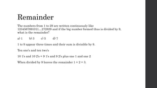 Remainder
The numbers from 1 to 29 are written continuously like
1234567891011…272829 and if the big number formed thus is divided by 9,
what is the remainder?
a) 1 b) 3 c) 5 d) 7
1 to 9 appear three times and their sum is divisible by 9.
Ten one’s and ten two’s
10 1’s and 10 2’s = 9 1’s and 9 2’s plus one 1 and one 2
When divided by 9 leaves the remainder 1 + 2 = 3.
 