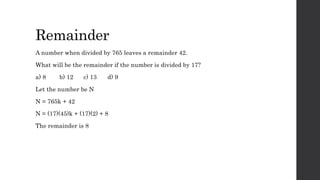 Remainder
A number when divided by 765 leaves a remainder 42.
What will be the remainder if the number is divided by 17?
a) 8 b) 12 c) 13 d) 9
Let the number be N
N = 765k + 42
N = (17)(45)k + (17)(2) + 8
The remainder is 8
 