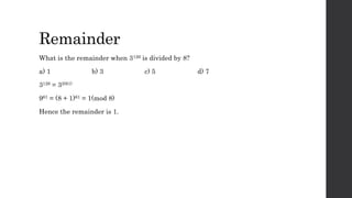 Remainder
What is the remainder when 3126 is divided by 8?
a) 1 b) 3 c) 5 d) 7
3126 = 32(61)
961 = (8 + 1)61 = 1(mod 8)
Hence the remainder is 1.
 