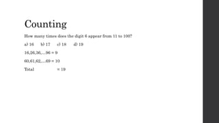 Counting
How many times does the digit 6 appear from 11 to 100?
a) 16 b) 17 c) 18 d) 19
16,26,36,…96 = 9
60,61,62,…69 = 10
Total = 19
 