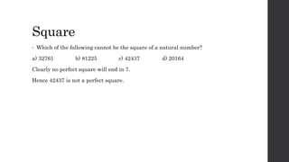 Square
• Which of the following cannot be the square of a natural number?
a) 32761 b) 81225 c) 42437 d) 20164
Clearly no perfect square will end in 7.
Hence 42437 is not a perfect square.
 