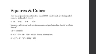 Squares & Cubes
How many positive numbers less than 50000 exist which are both perfect
squares and perfect cubes?
a) 12 b) 10 c) 8 d) 6
Numbers which are both perfect square and perfect cubes should be of the
form x6.
106 = 1000000
66 = 26 * 36 = 64 * 729 ≈ 43000. Hence Answer is 6.
86 = 218 = 210 * 28 = 1024 * 256
 