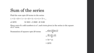 Sum of the series
Find the sum upto 20 terms in the series
1 + (1 + 3) + ( 1 + 3 + 5) + (1 + 3 + 5 + 7) +…
a) 2870 b) 3021 c) 2920 d) 3186
Since sum of n odd numbers is n2, each term given in the series is the square
of nth term.
Summation of squares upto 20 terms =
n(n+1)(2n+1)
6
=
20 ∗21 ∗41
6
= 70 * 41
= 2870
 
