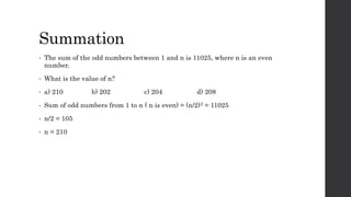 Summation
• The sum of the odd numbers between 1 and n is 11025, where n is an even
number.
• What is the value of n?
• a) 210 b) 202 c) 204 d) 208
• Sum of odd numbers from 1 to n ( n is even) = (n/2)2 = 11025
• n/2 = 105
• n = 210
 
