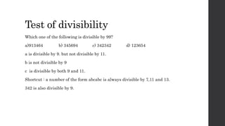 Test of divisibility
Which one of the following is divisible by 99?
a)913464 b) 345694 c) 342342 d) 123654
a is divisible by 9. but not divisible by 11.
b is not divisible by 9
c is divisible by both 9 and 11.
Shortcut : a number of the form abcabc is always divisible by 7,11 and 13.
342 is also divisible by 9.
 