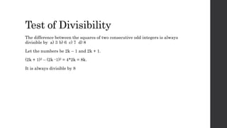 Test of Divisibility
The difference between the squares of two consecutive odd integers is always
divisible by a) 3 b) 6 c) 7 d) 8
Let the numbers be 2k – 1 and 2k + 1.
(2k + 1)2 – (2k -1)2 = 4*2k = 8k.
It is always divisible by 8
 