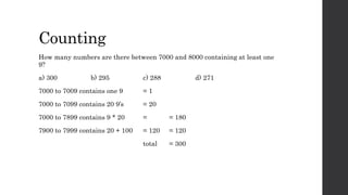 Counting
How many numbers are there between 7000 and 8000 containing at least one
9?
a) 300 b) 295 c) 288 d) 271
7000 to 7009 contains one 9 = 1
7000 to 7099 contains 20 9’s = 20
7000 to 7899 contains 9 * 20 = = 180
7900 to 7999 contains 20 + 100 = 120 = 120
total = 300
 