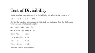 Test of Divisibility
If the number 109236345978x is divisible by 13, what is the value of x?
a)1 b) 2 c) 5 d) 6
Divide the number into groups of 3 digits from right and find the difference
between sum of alternate digits.
001, 092, 363, 459, 78x
001 + 363 + 78x = 092 + 459
364 + 78x = 551
78x + 364 - 551 = 13k
78x – 187 = 13k
78x – 182 – 5 = 13k
Hence x should be equal to 5
 