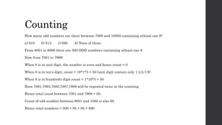 Counting
How many odd numbers are there between 7000 and 10000 containing atleast one 8?
a) 910 b) 813 c) 690 d) None of these
From 8001 to 8999 there are 500 ODD numbers containing atleast one 8.
Now from 7001 to 7999:
When 8 is in unit digit, the number is even and hence count = 0
When 8 is in ten’s digit, count = 10*1*5 = 50 (unit digit contain only 1,3,5,7,9)
When 8 is in hundred’s digit count = 1*10*5 = 50
Here 7881,7883,7885,7887,7889 will be repeated twice in the counting.
Hence total count between 7001 and 7999 = 95.
Count of odd number between 9001 and 1000 is also 95.
Hence total numbers = 500 + 95 + 95 = 690
 