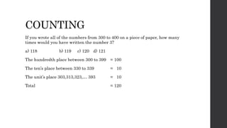 COUNTING
If you wrote all of the numbers from 300 to 400 on a piece of paper, how many
times would you have written the number 3?
a) 118 b) 119 c) 120 d) 121
The hundredth place between 300 to 399 = 100
The ten’s place between 330 to 339 = 10
The unit’s place 303,313,323,… 393 = 10
Total = 120
 