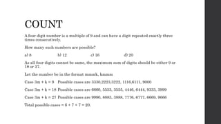 COUNT
A four digit number is a multiple of 9 and can have a digit repeated exactly three
times consecutively.
How many such numbers are possible?
a) 8 b) 12 c) 16 d) 20
As all four digits cannot be same, the maximum sum of digits should be either 9 or
18 or 27.
Let the number be in the format mmmk, kmmm
Case 3m + k = 9 Possible cases are 3330,2223,3222, 1116,6111, 9000
Case 3m + k = 18 Possible cases are 6660, 5553, 3555, 4446, 6444, 9333, 3999
Case 3m + k = 27 Possible cases are 9990, 8883, 3888, 7776, 6777, 6669, 9666
Total possible cases = 6 + 7 + 7 = 20.
 