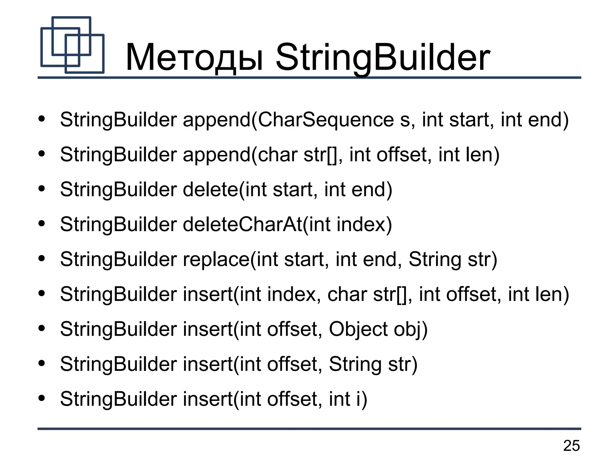 Методы StringBuilder StringBuilder append(CharSequence s, int start, int end) StringBuilder append(char str[], int offset, int len) StringBuilder delete(int start, int end) StringBuilder deleteCharAt(int index) StringBuilder replace(int start, int end, String str) StringBuilder insert(int index, char str[], int offset, int len)  StringBuilder insert(int offset, Object obj) StringBuilder insert(int offset, String str) StringBuilder insert(int offset, int i) 