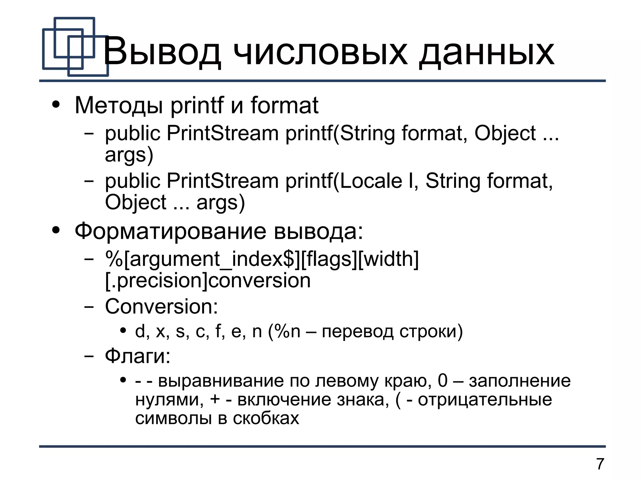 Вывод числовых данных Методы  printf  и  format public PrintStream printf(String format, Object ... args) public PrintStream printf(Locale l, String format, Object ... args) Форматирование вывода: %[argument_index$][flags][width][.precision]conversion Conversion: d, x, s, c, f, e, n (%n –  перевод строки ) Флаги: - -  выравнивание по левому краю, 0 – заполнение нулями, + - включение знака, ( - отрицательные символы в скобках   