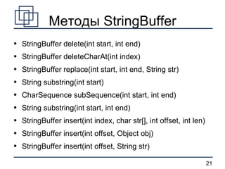 Методы StringBuffer StringBuffer delete(int start, int end) StringBuffer deleteCharAt(int index) StringBuffer replace(int start, int end, String str) String substring(int start) CharSequence subSequence(int start, int end) String substring(int start, int end) StringBuffer insert(int index, char str[], int offset, int len) StringBuffer insert(int offset, Object obj) StringBuffer insert(int offset, String str) 