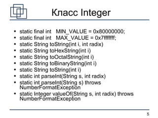 Класс  Integer static final int  MIN_VALUE = 0x80000000; static final int  MAX_VALUE = 0x7fffffff; static String toString(int i, int radix) static String toHexString(int i) static String toOctalString(int i) static String toBinaryString(int i) static String toString(int i) static int parseInt(String s, int radix) static int parseInt(String s) throws NumberFormatException static Integer valueOf(String s, int radix) throws NumberFormatException 