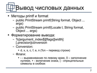 Вывод числовых данных Методы  printf  и  format public PrintStream printf(String format, Object ... args) public PrintStream printf(Locale l, String format, Object ... args) Форматирование вывода: %[argument_index$][flags][width][.precision]conversion Conversion: d, x, s, c, f, e, n (%n –  перевод строки ) Флаги: - -  выравнивание по левому краю, 0 – заполнение нулями, + - включение знака, ( - отрицательные символы в скобках   