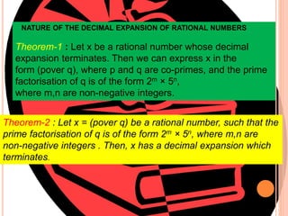 NATURE OF THE DECIMAL EXPANSION OF RATIONAL NUMBERS
Theorem-1 : Let x be a rational number whose decimal
expansion terminates. Then we can express x in the
form (pover q), where p and q are co-primes, and the prime
factorisation of q is of the form 2m × 5n,
where m,n are non-negative integers.
Theorem-2 : Let x = (pover q) be a rational number, such that the
prime factorisation of q is of the form 2m × 5n, where m,n are
non-negative integers . Then, x has a decimal expansion which
terminates.
 