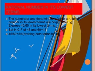 RATIONAL NUMBER IN ITS LOWEST
TERMS
 The numerator and denominator of such a rational
number in its lowest terms are co-primes. E.g
Express 45/60 in its lowest terms.
 Sol-H.C.F of 45 and 60=15
 45/60=3/4(dividing both terms by 15)
 