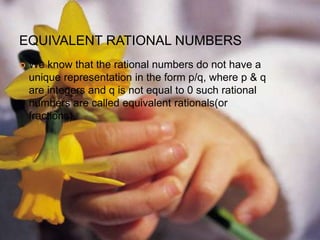 EQUIVALENT RATIONAL NUMBERS
 We know that the rational numbers do not have a
unique representation in the form p/q, where p & q
are integers and q is not equal to 0 such rational
numbers are called equivalent rationals(or
fractions).
 