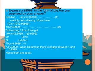  Express o.99999 in the form of p/q.Are you
surprised by your answer?
Solution. Let x=0.99999…………………(1)
multiply both sides by 10,we have
10*x=10*(0.99999)
10x=9.9999…………………………………….(2)
Subtracting 1 from 2,we get
10x-x=(9.9999…)-(0.9999)
Or 9x=9
Or x=9/9=1
Thus,0.9999…=1
As 0.9999.. Goes on forever, there is nogap between 1 and
0.9999….
Hence both are equal.
 