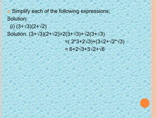  Simplify each of the following expressions;
Solution;
(i) (3+√3)(2+√2)
Solution. (3+√3)(2+√2)=2(3+√3)+√2(3+√3)
=( 2*3+2√3)+(3√2+√2*√3)
= 6+2√3+3√2+√6
 