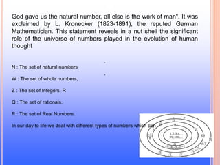 God gave us the natural number, all else is the work of man". It was
exclaimed by L. Kronecker (1823-1891), the reputed German
Mathematician. This statement reveals in a nut shell the significant
role of the universe of numbers played in the evolution of human
thought
.
N : The set of natural numbers
,
W : The set of whole numbers,
Z : The set of Integers, R
Q : The set of rationals,
R : The set of Real Numbers.
In our day to life we deal with different types of numbers which can
 