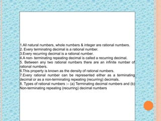 1.All natural numbers, whole numbers & integer are rational numbers.
2. Every terminating decimal is a rational number.
3.Every recurring decimal is a rational number.
4.A non- terminating repeating decimal is called a recurring decimal.
5. Between any two rational numbers there are an infinite number of
rational numbers.
6.This property is known as the density of rational numbers.
7.Every rational number can be represented either as a terminating
decimal or as a non-terminating repeating (recurring) decimals.
8. Types of rational numbers :– (a) Terminating decimal numbers and (b)
Non-terminating repeating (recurring) decimal numbers
 