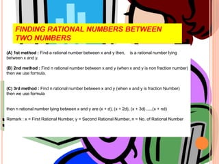 (A) 1st method : Find a rational number between x and y then, is a rational number lying
between x and y.
(B) 2nd method : Find n rational number between x and y (when x and y is non fraction number)
then we use formula.
(C) 3rd method : Find n rational number between x and y (when x and y is fraction Number)
then we use formula
then n rational number lying between x and y are (x + d), (x + 2d), (x + 3d) .....(x + nd)
Remark : x = First Rational Number, y = Second Rational Number, n = No. of Rational Number
FINDING RATIONAL NUMBERS BETWEEN
TWO NUMBERS
 