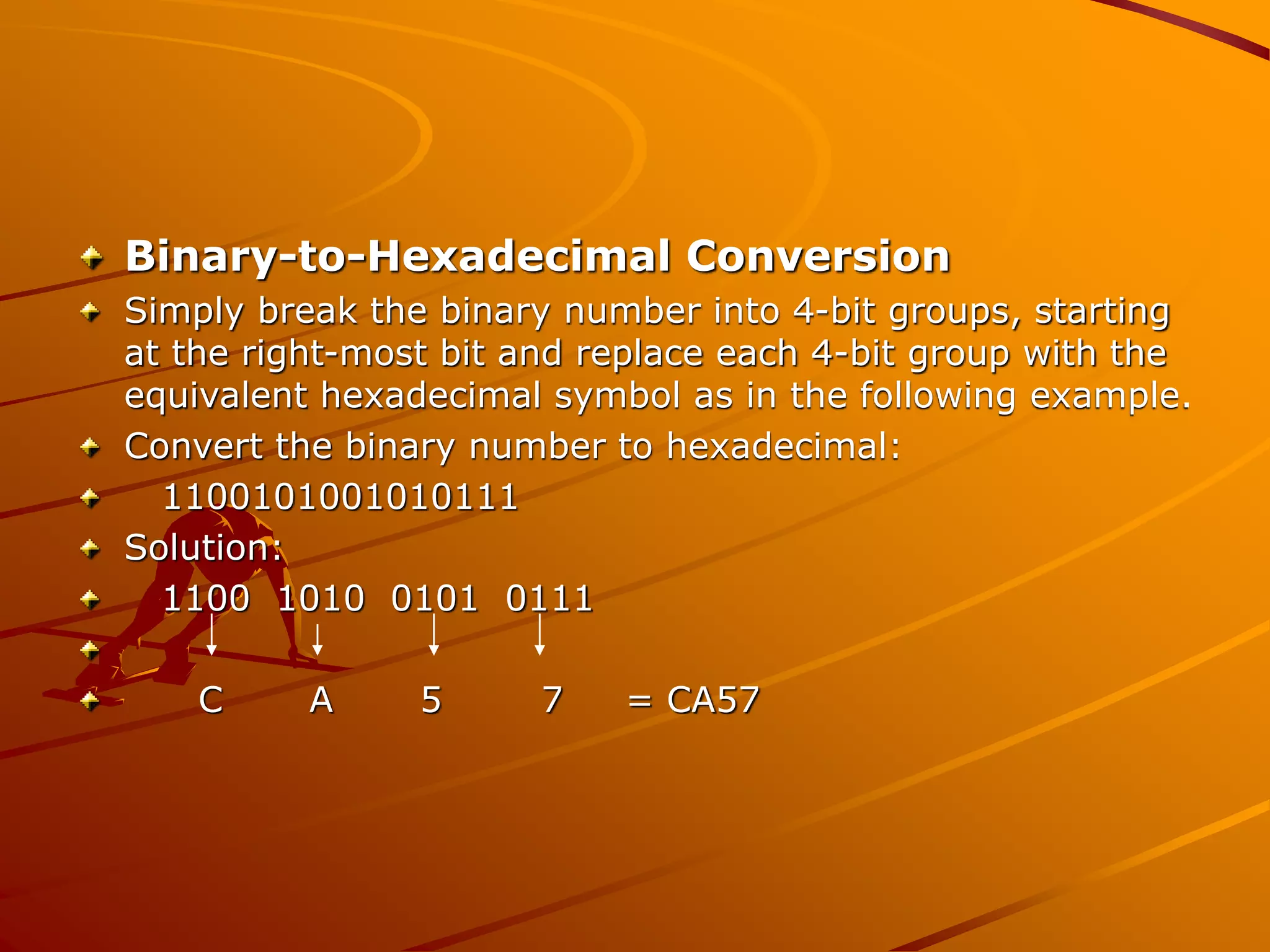 Binary-to-Hexadecimal Conversion
Simply break the binary number into 4-bit groups, starting
at the right-most bit and replace each 4-bit group with the
equivalent hexadecimal symbol as in the following example.
Convert the binary number to hexadecimal:
1100101001010111
Solution:
1100 1010 0101 0111
C A 5 7 = CA57
 