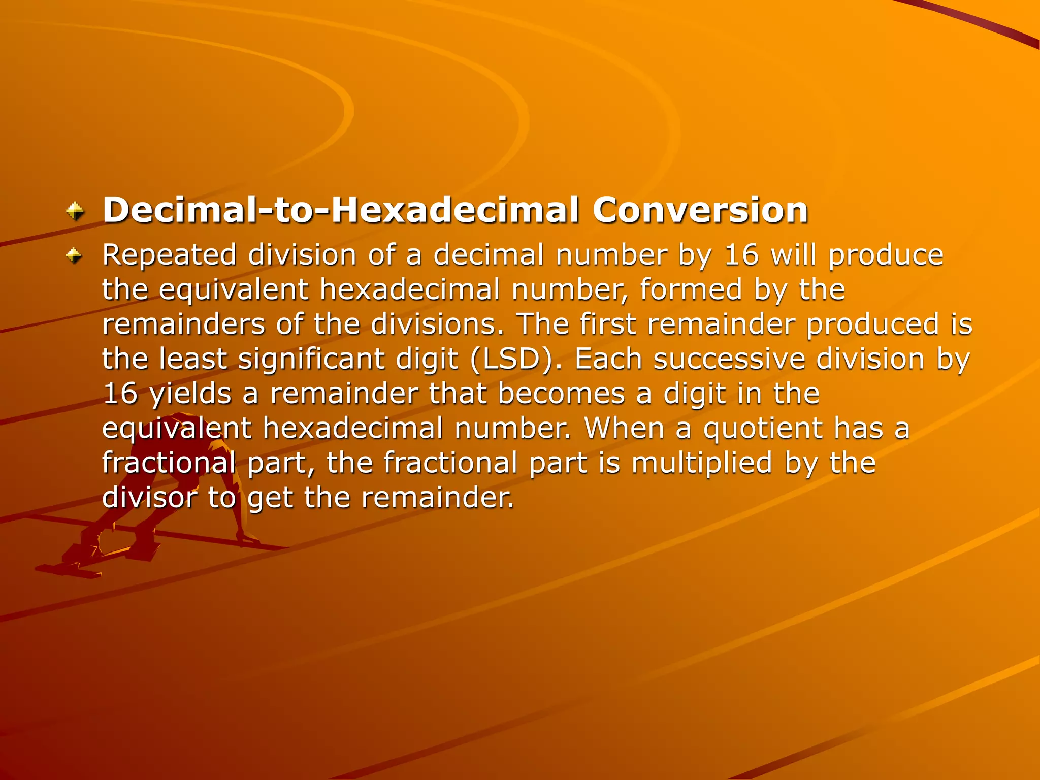 Decimal-to-Hexadecimal Conversion
Repeated division of a decimal number by 16 will produce
the equivalent hexadecimal number, formed by the
remainders of the divisions. The first remainder produced is
the least significant digit (LSD). Each successive division by
16 yields a remainder that becomes a digit in the
equivalent hexadecimal number. When a quotient has a
fractional part, the fractional part is multiplied by the
divisor to get the remainder.
 
