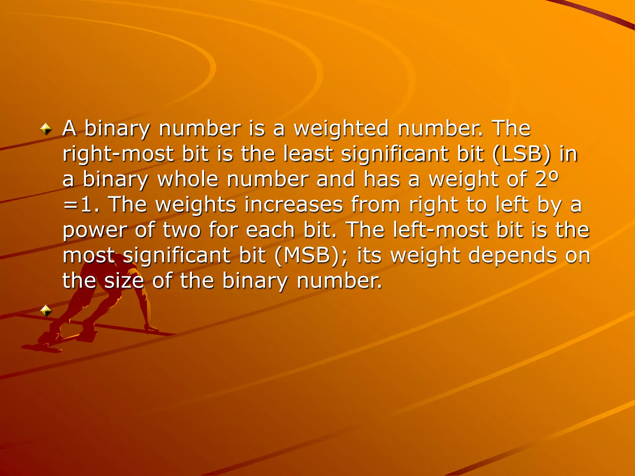 A binary number is a weighted number. The
right-most bit is the least significant bit (LSB) in
a binary whole number and has a weight of 2º
=1. The weights increases from right to left by a
power of two for each bit. The left-most bit is the
most significant bit (MSB); its weight depends on
the size of the binary number.
 
