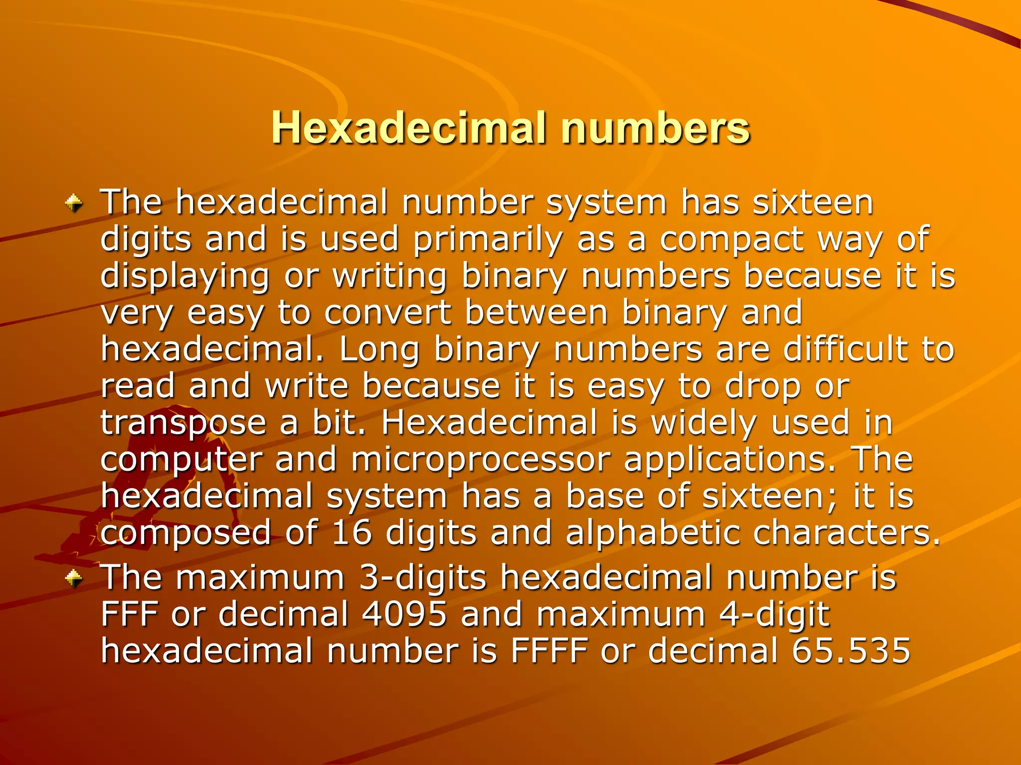 Hexadecimal numbers
The hexadecimal number system has sixteen
digits and is used primarily as a compact way of
displaying or writing binary numbers because it is
very easy to convert between binary and
hexadecimal. Long binary numbers are difficult to
read and write because it is easy to drop or
transpose a bit. Hexadecimal is widely used in
computer and microprocessor applications. The
hexadecimal system has a base of sixteen; it is
composed of 16 digits and alphabetic characters.
The maximum 3-digits hexadecimal number is
FFF or decimal 4095 and maximum 4-digit
hexadecimal number is FFFF or decimal 65.535
 